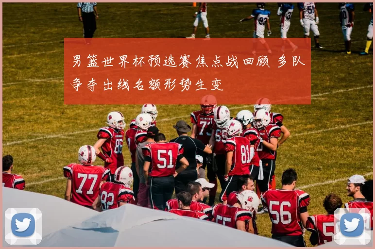 男篮世界杯预选赛焦点战回顾 多队争夺出线名额形势生变