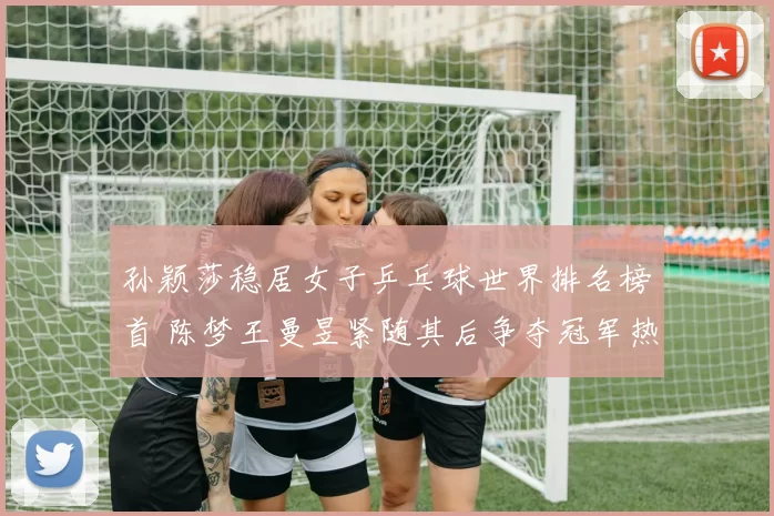 孙颖莎稳居女子乒乓球世界排名榜首 陈梦王曼昱紧随其后争夺冠军热门