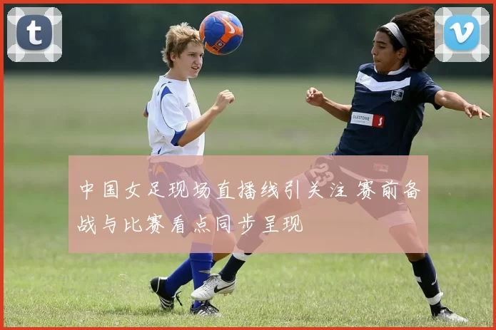 中国女足现场直播线引关注 赛前备战与比赛看点同步呈现