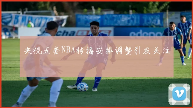 央视五套NBA转播安排调整引发关注