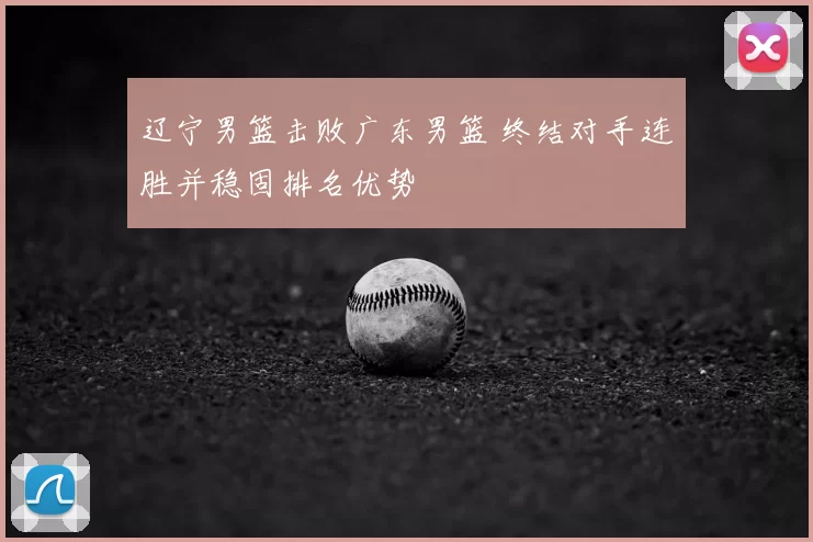 辽宁男篮击败广东男篮 终结对手连胜并稳固排名优势