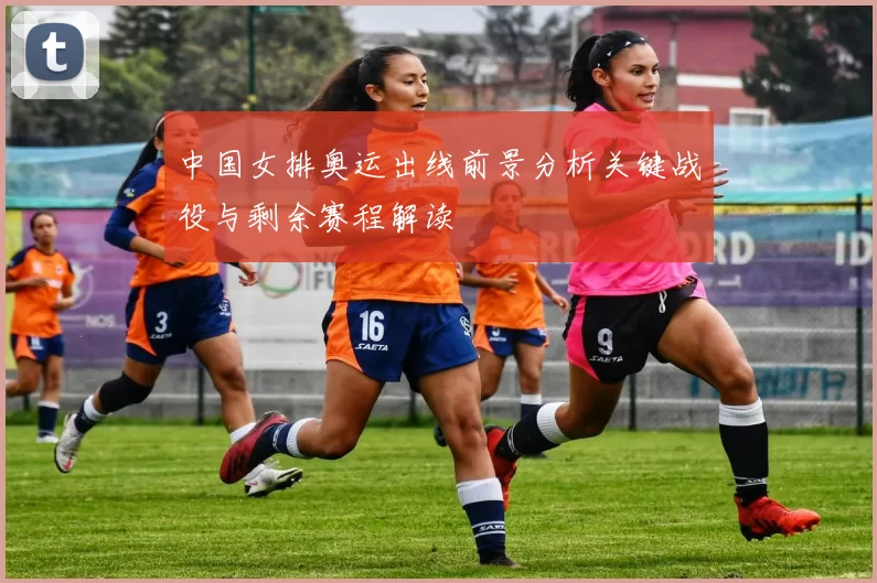 中国女排奥运出线前景分析关键战役与剩余赛程解读