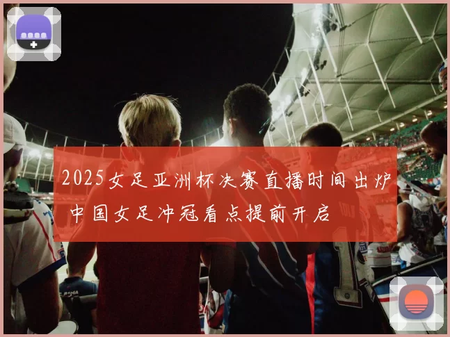 2025女足亚洲杯决赛直播时间出炉 中国女足冲冠看点提前开启
