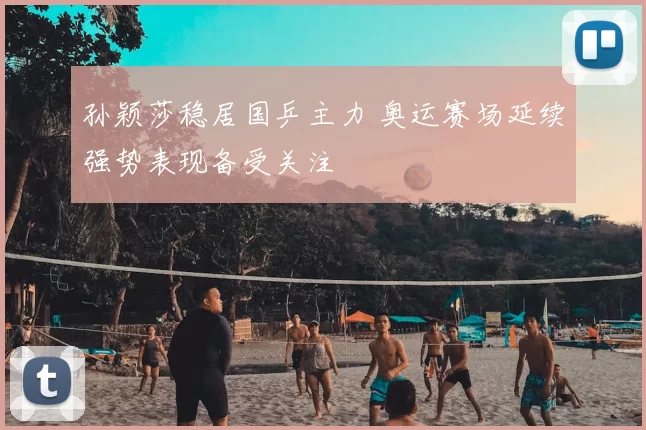 孙颖莎稳居国乒主力 奥运赛场延续强势表现备受关注