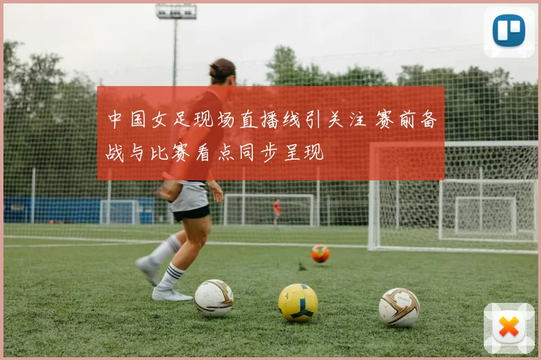 中国女足现场直播线引关注 赛前备战与比赛看点同步呈现