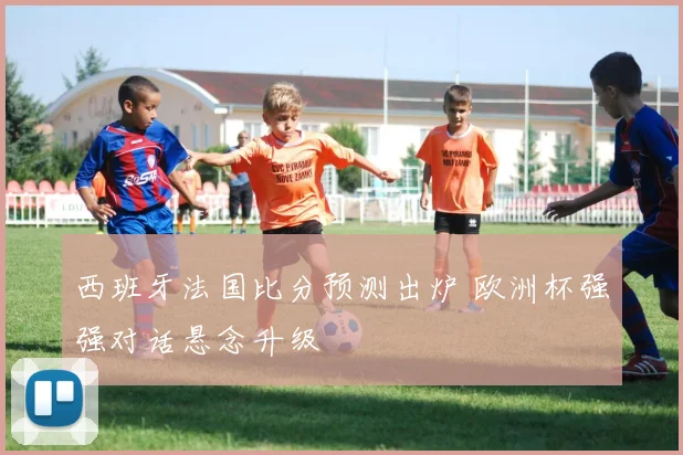 西班牙法国比分预测出炉 欧洲杯强强对话悬念升级