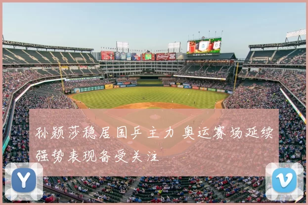 孙颖莎稳居国乒主力 奥运赛场延续强势表现备受关注