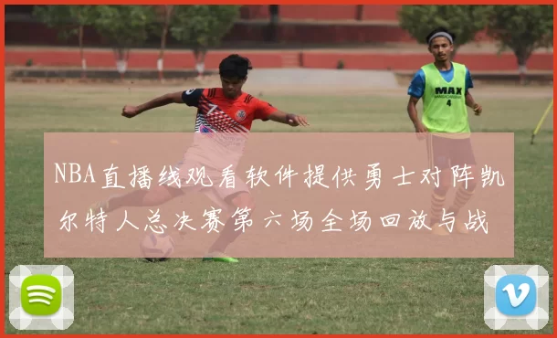 NBA直播线观看软件提供勇士对阵凯尔特人总决赛第六场全场回放与战术解析
