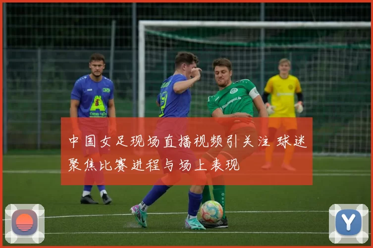 中国女足现场直播视频引关注 球迷聚焦比赛进程与场上表现