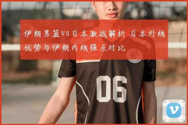伊朗男篮vs日本激战解析 日本外线优势与伊朗内线强点对比