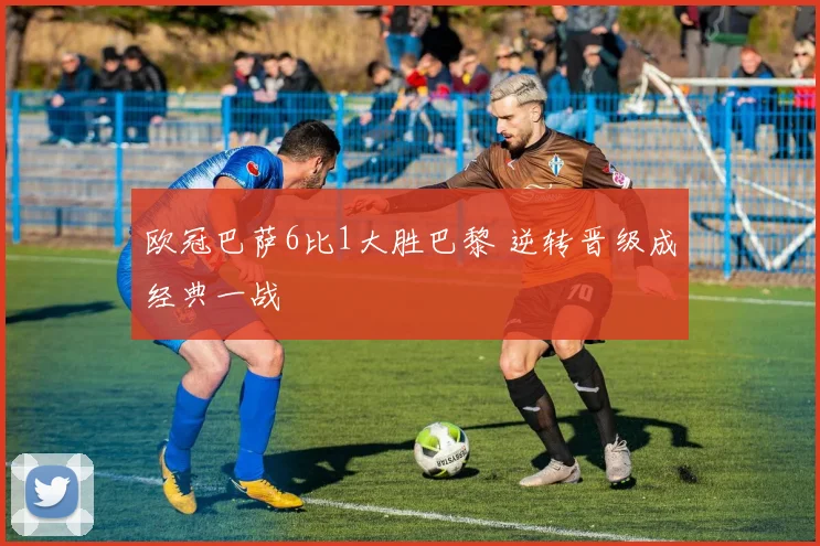 欧冠巴萨6比1大胜巴黎 逆转晋级成经典一战