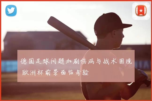 德国足球问题加剧伤病与战术困境 欧洲杯前景面临考验