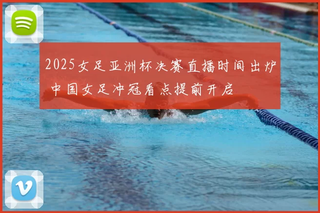 2025女足亚洲杯决赛直播时间出炉 中国女足冲冠看点提前开启