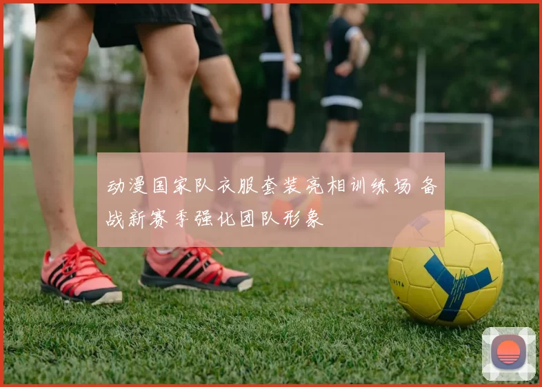 动漫国家队衣服套装亮相训练场 备战新赛季强化团队形象