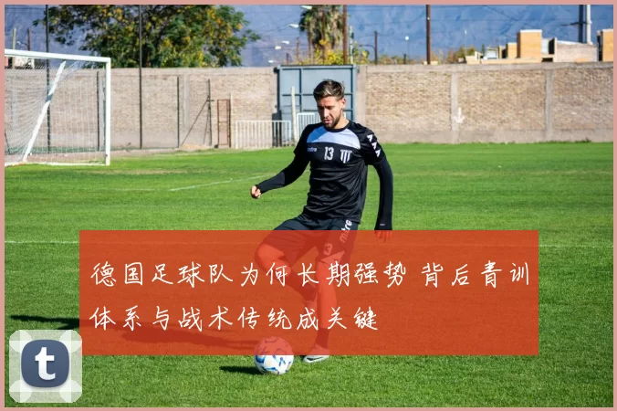德国足球队为何长期强势 背后青训体系与战术传统成关键