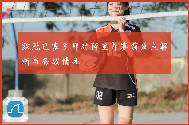 欧冠巴塞罗那对阵里昂赛前看点解析与备战情况