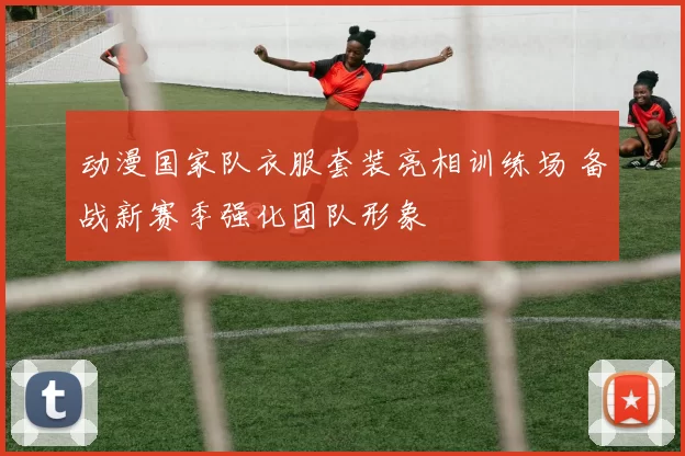 动漫国家队衣服套装亮相训练场 备战新赛季强化团队形象