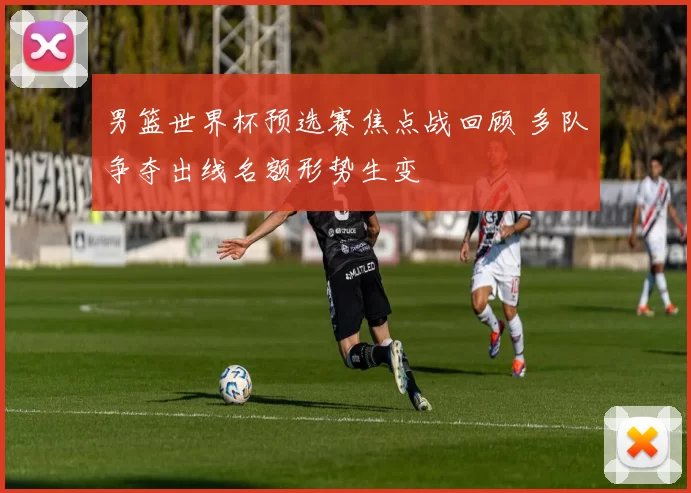 男篮世界杯预选赛焦点战回顾 多队争夺出线名额形势生变