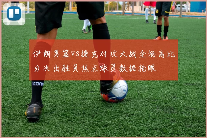 伊朗男篮vs捷克对攻大战全场高比分决出胜负焦点球员数据抢眼