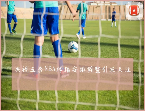央视五套NBA转播安排调整引发关注
