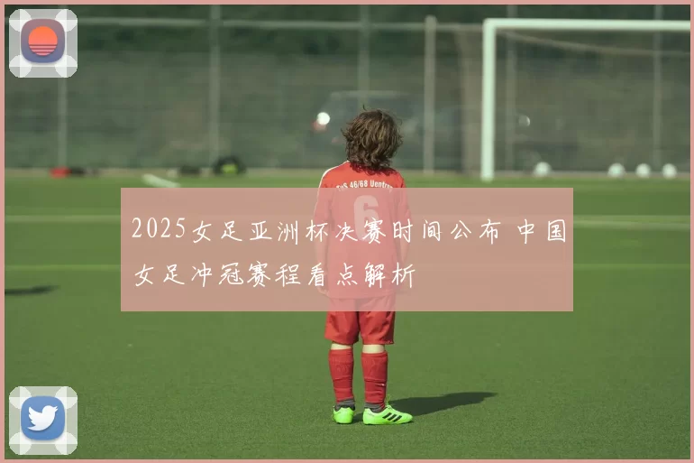 2025女足亚洲杯决赛时间公布 中国女足冲冠赛程看点解析