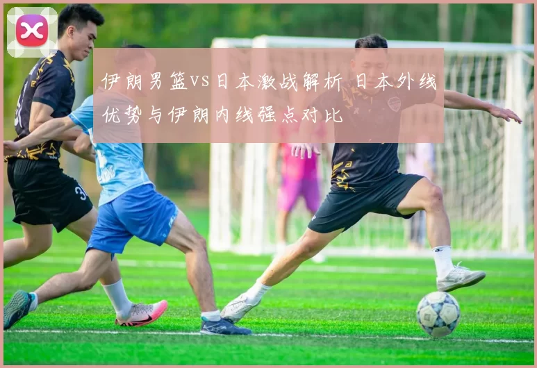 伊朗男篮vs日本激战解析 日本外线优势与伊朗内线强点对比