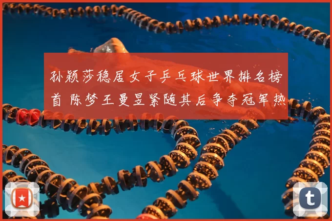 孙颖莎稳居女子乒乓球世界排名榜首 陈梦王曼昱紧随其后争夺冠军热门